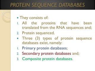 PROTEIN SEQUENCE DATABABES
They consists of:
1. All the proteins that have been
translated from the RNA sequences and;
2. Protein sequenced.
 Three (3) types of protein sequence
databases exist, namely:
1. Primary protein databases;
2. Secondary protein databases and;
3. Composite protein databases.


 