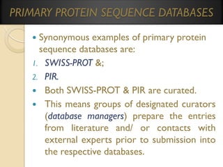 PRIMARY PROTEIN SEQUENCE DATABASES
Synonymous examples of primary protein
sequence databases are:
1. SWISS-PROT &;
2. PIR.
 Both SWISS-PROT & PIR are curated.
 This means groups of designated curators
(database managers) prepare the entries
from literature and/ or contacts with
external experts prior to submission into
the respective databases.


 