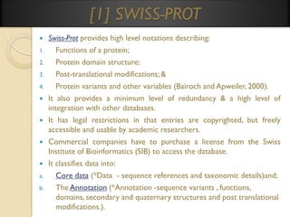 [1] SWISS-PROT

1.
2.
3.
4.




a.

b.

Swiss-Prot provides high level notations describing:
Functions of a protein;
Protein domain structure;
Post-translational modifications; &
Protein variants and other variables (Bairoch and Apweiler, 2000).
It also provides a minimum level of redundancy & a high level of
integration with other databases.
It has legal restrictions in that entries are copyrighted, but freely
accessible and usable by academic researchers.
Commercial companies have to purchase a license from the Swiss
Institute of Bioinformatics (SIB) to access the database.
It classifies data into:
Core data (*Data - sequence references and taxonomic details)and;
The Annotation (*Annotation -sequence variants , functions,
domains, secondary and quaternary structures and post translational
modifications.).

 