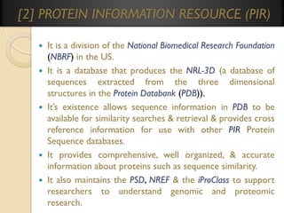 [2] PROTEIN INFORMATION RESOURCE (PIR)
It is a division of the National Biomedical Research Foundation
(NBRF) in the US.
 It is a database that produces the NRL-3D (a database of
sequences extracted from the three dimensional
structures in the Protein Databank (PDB)).
 It’s existence allows sequence information in PDB to be
available for similarity searches & retrieval & provides cross
reference information for use with other PIR Protein
Sequence databases.
 It provides comprehensive, well organized, & accurate
information about proteins such as sequence similarity.
 It also maintains the PSD, NREF & the iProClass to support
researchers to understand genomic and proteomic
research.


 
