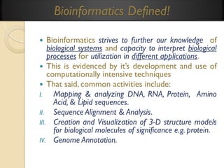 Bioinformatics Defined!
Bioinformatics strives to further our knowledge of
biological systems and capacity to interpret biological
processes for utilization in different applications.
 This is evidenced by it’s development and use of
computationally intensive techniques
 That said, common activities include:
I.
Mapping & analyzing DNA, RNA, Protein, Amino
Acid, & Lipid sequences.
II. Sequence Alignment & Analysis.
III. Creation and Visualization of 3-D structure models
for biological molecules of significance e.g. protein.
IV. Genome Annotation.


 