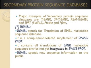 SECONDARY PROTEIN SEQUENCE DATABASES
Major examples of Secondary protein sequence
databases are: TrEMBL, SP-TrEMBL, REM-TrEMBL
and SPRT (SWALL), Prosite and Pfam.
[1] TrEMBL:
TrEMBL stands for Translation of EMBL nucleotide
sequence database.
It is a computer-annotated supplement of SWISSPROT.
It contains all translations of EMBL nucleotide
sequence entries not yet integrated in SWISS-PROT.
TrEMBL speeds new sequence information to the
public.


 