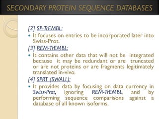 SECONDARY PROTEIN SEQUENCE DATABASES
[2] SP-TrEMBL:
 It focuses on entries to be incorporated later into
Swiss-Prot.
[3] REM-TrEMBL:
 It contains other data that will not be integrated
because it may be redundant or are truncated
or are not proteins or are fragments legitimately
translated in-vivo.
[4] SPRT (SWALL):
 It provides data by focusing on data currency in
Swiss-Prot, ignoring REM-TrEMBL, and by
performing sequence comparisons against a
database of all known isoforms.

 