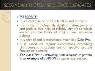 SECONDARY PROTEIN SEQUENCE DATABASES
[5] PROSITE:
It is a database of protein families and domains.
It consists of biologically significant sites, patterns
and profiles that help to reliably identify to which
known protein family (if any) a new sequence
belongs.
 It is part of and is maintained much like Swiss-Prot.
 It is based on regular expressions describing
characteristic subsequences of specific protein
families or domains.
 The Ras GTPase - activating protein signature pattern
is an example of a PROSITE regular expression.




 