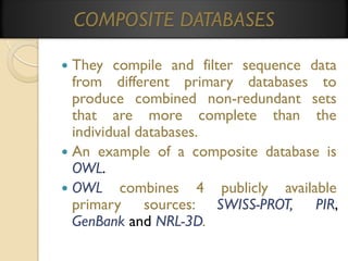 COMPOSITE DATABASES
They compile and filter sequence data
from different primary databases to
produce combined non-redundant sets
that are more complete than the
individual databases.
 An example of a composite database is
OWL.
 OWL combines 4 publicly available
primary sources: SWISS-PROT, PIR,
GenBank and NRL-3D.


 