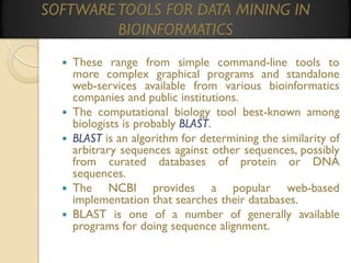 SOFTWARE TOOLS FOR DATA MINING IN
BIOINFORMATICS








These range from simple command-line tools to
more complex graphical programs and standalone
web-services available from various bioinformatics
companies and public institutions.
The computational biology tool best-known among
biologists is probably BLAST.
BLAST is an algorithm for determining the similarity of
arbitrary sequences against other sequences, possibly
from curated databases of protein or DNA
sequences.
The NCBI provides a popular web-based
implementation that searches their databases.
BLAST is one of a number of generally available
programs for doing sequence alignment.

 
