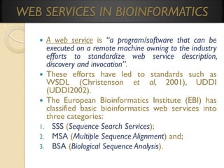 WEB SERVICES IN BIOINFORMATICS
A web service is “a program/software that can be
executed on a remote machine owning to the industry
efforts to standardize web service description,
discovery and invocation”.
 These efforts have led to standards such as
WSDL (Christenson et al, 2001), UDDI
(UDDI2002).
 The European Bioinformatics Institute (EBI) has
classified basic bioinformatics web services into
three categories:
1. SSS (Sequence Search Services);
2. MSA (Multiple Sequence Alignment) and;
3. BSA (Biological Sequence Analysis).


 