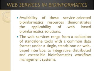 WEB SERVICES IN BIOINFORMATICS
Availability of these service-oriented
bioinformatics resources demonstrates
the
applicability
of
web
based
bioinformatics solutions.
 The web services range from a collection
of standalone tools with a common data
format under a single, standalone or webbased interface, to integrative, distributed
and extensible bioinformatics workflow
management systems.


 