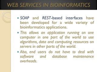 WEB SERVICES IN BIOINFORMATICS
SOAP and REST-based interfaces have
been developed for a wide variety of
bioinformatics applications.
 This allows an application running on one
computer in one part of the world to use
algorithms, data and computing resources on
servers in other parts of the world.
 Also, end users do not have to deal with
software and database maintenance
overheads.


 