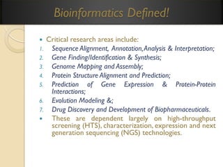 Bioinformatics Defined!
Critical research areas include:
1. Sequence Alignment, Annotation, Analysis & Interpretation;
2. Gene Finding/Identification & Synthesis;
3. Genome Mapping and Assembly;
4. Protein Structure Alignment and Prediction;
5. Prediction of Gene Expression & Protein-Protein
Interactions;
6. Evolution Modeling &;
7. Drug Discovery and Development of Biopharmaceuticals.

These are dependent largely on high-throughput
screening (HTS), characterization, expression and next
generation sequencing (NGS) technologies.


 