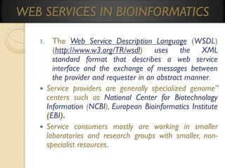 WEB SERVICES IN BIOINFORMATICS
The Web Service Description Language (WSDL)
(http://www.w3.org/TR/wsdl) uses the XML
standard format that describes a web service
interface and the exchange of messages between
the provider and requester in an abstract manner.
 Service providers are generally specialized genome”
centers such as National Center for Biotechnology
Information (NCBI), European Bioinformatics Institute
(EBI).
 Service consumers mostly are working in smaller
laboratories and research groups with smaller, nonspecialist resources.
1.

 