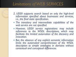 Limitations of WEB SERVICES
2. UDDI supports search based on only the high-level
information specified about businesses and services,
i.e., the final state specification.
 The transitory and intermediate capabilities of the
web service are not specified.
 However, UDDI service registrations may include
references to the WSDL descriptions, which may
facilitate the limited automation of the discovery and
invocation.
 But, the absence of any explicit semantic information
limits the automated comprehension of the WSDL
description to simple ontologies in domains without
contextual and conceptual differences.

 