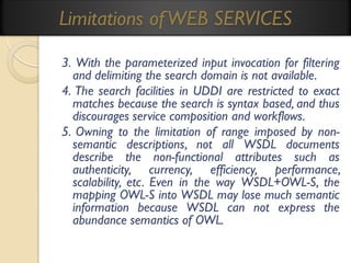Limitations of WEB SERVICES
3. With the parameterized input invocation for filtering
and delimiting the search domain is not available.
4. The search facilities in UDDI are restricted to exact
matches because the search is syntax based, and thus
discourages service composition and workflows.
5. Owning to the limitation of range imposed by nonsemantic descriptions, not all WSDL documents
describe the non-functional attributes such as
authenticity, currency, efficiency, performance,
scalability, etc. Even in the way WSDL+OWL-S, the
mapping OWL-S into WSDL may lose much semantic
information because WSDL can not express the
abundance semantics of OWL.

 