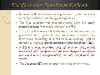 Bioinformatics Databases Defined!









Interest in Bioinformatics was propelled by the necessity
to create databases of biological sequences.
The first database was created shortly after the Insulin
protein sequence was made available in 1956.
To store and manage efficiently the large amounts of data
generated in a genomic and molecular research era,
Information Technology (IT) has been & is being used to
develop & improve Bioinformatics/Biological Databases (BD).
A BD is a large, organized body of persistent data, usually
associated with computerized software designed to update,
query, and retrieve components of the data stored within the
system.
The Sequence BD’s are amongst the most synonymous.

 