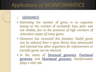 Applications of BIOINFORMATICS
GENOMICS:
 Estimating the number of genes in an organism
basing on the number of nucleotide base pairs was
not reliable, due to the presence of high numbers of
redundant copies of many genes.
 Genomics has corrected this situation. Useful genes
can be selected from a gene library thus constructed
and inserted into other organisms for improvement or
harmful genes can be silenced.
 In the areas of Structural genomics, Functional
genomics and Nutritional genomics, bioinformatics
plays a vital role.
1.

 