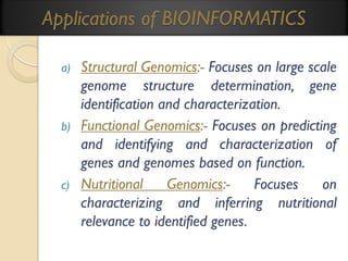 Applications of BIOINFORMATICS
a)

b)

c)

Structural Genomics:- Focuses on large scale
genome structure determination, gene
identification and characterization.
Functional Genomics:- Focuses on predicting
and identifying and characterization of
genes and genomes based on function.
Nutritional
Genomics:Focuses
on
characterizing and inferring nutritional
relevance to identified genes.

 