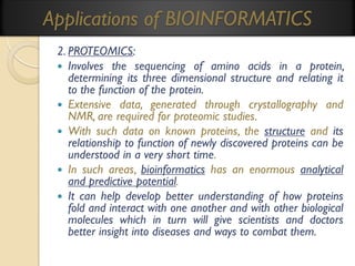 Applications of BIOINFORMATICS
2. PROTEOMICS:
 Involves the sequencing of amino acids in a protein,
determining its three dimensional structure and relating it
to the function of the protein.
 Extensive data, generated through crystallography and
NMR, are required for proteomic studies.
 With such data on known proteins, the structure and its
relationship to function of newly discovered proteins can be
understood in a very short time.
 In such areas, bioinformatics has an enormous analytical
and predictive potential.
 It can help develop better understanding of how proteins
fold and interact with one another and with other biological
molecules which in turn will give scientists and doctors
better insight into diseases and ways to combat them.

 