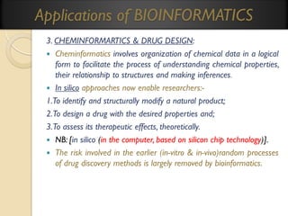 Applications of BIOINFORMATICS
3. CHEMINFORMARTICS & DRUG DESIGN:
 Cheminformatics involves organization of chemical data in a logical
form to facilitate the process of understanding chemical properties,
their relationship to structures and making inferences.
 In silico approaches now enable researchers:1.To identify and structurally modify a natural product;
2.To design a drug with the desired properties and;
3.To assess its therapeutic effects, theoretically.
 NB: [in silico (in the computer, based on silicon chip technology)].
 The risk involved in the earlier (in-vitro & in-vivo)random processes
of drug discovery methods is largely removed by bioinformatics.

 