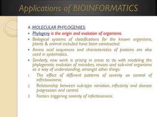 Applications of BIOINFORMATICS
4. MOLECULAR PHYLOGENIES:
 Phylogeny is the origin and evolution of organisms.
 Biological systems of classifications for the known organisms,
plants & animal included have been constructed.
 Amino acid sequences and characteristics of proteins are also
used in systematics.
 Similarly, new work is arising in areas to do with modeling the
phylogenetic evolution of microbes, viruses and sub-viral organisms
as a way of understanding, amongst other things:
1.
The effect of different patterns of severity on control of
infectiousness;
2.
Relationship between sub-type variation, infectivity and disease
progression and control.
3.
Factors triggering severity of infectiousness.

 