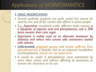Applications of BIOINFORMATICS
5. DRUG MODIFICATION:
 Several synthetic products are quite useful but cannot be
used by one and all for certain side effects in some people.
 E.g., Aspartame (marketed under different trade names) is
a dipeptide of aspartic acid and phenylalanine, and is 300
times sweeter than cane sugar.
 Aspartame is widely used as an alternate sweetener by
diabetics and others who cannot take sweeteners loaded
with calories.
 Unfortunately, pregnant women and people suffering from
phenylketonuria, a disorder due to an impaired metabolism
of phenylalanine, should not use aspartame.
 It would be useful if phenylalanine were substituted by
some other amino acid without affecting its sweetness, to
remove the restriction on its use.

 