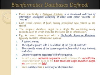 Bioinformatics Databases Defined!






1.
2.
3.
4.




More specifically, a Biological database is a structured collection of
information (biological) consisting of basic units called “records” or
“entries”.
Each record consists of fields holding predefined data related to the
record.
The simplest database might be a single file containing many
records, each of which includes the same set of information.
E.g., A record associated with a Nucleotide Sequence Database
typically contains information such as:
A contact name;
The input sequence with a description of the type of molecule;
The scientific name of the source organism from which it was isolated;
and, often,
Literature citations associated with the sequence.
In such a case, nucleotide sequences would represent the record/entry,
whilst information such as the base count and origin, sequence length,
etc, constitutes the field!
Each Database has a summary or checksum line.

 