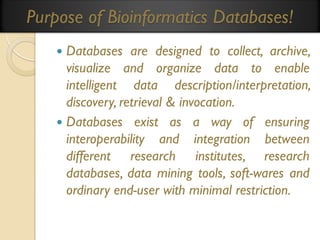 Purpose of Bioinformatics Databases!
Databases are designed to collect, archive,
visualize and organize data to enable
intelligent data description/interpretation,
discovery, retrieval & invocation.
 Databases exist as a way of ensuring
interoperability and integration between
different research institutes, research
databases, data mining tools, soft-wares and
ordinary end-user with minimal restriction.


 