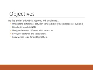 Objectives
By the end of this workshop you will be able to…
•
•
•
•
•

Understand differences between various bioinformatics resources available
Do a basic search in NCBI
Navigate between different NCBI resources
Save your searches and set up alerts
Know where to go for additional help

 