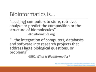 Bioinformatics is…
“…us[ing] computers to store, retrieve,
analyze or predict the composition or the
structure of biomolecules”
-Bioinformatics.org

“…the integration of computers, databases
and software into research projects that
address large biological questions, or
problems”
-UBC, What is Bioinformatics?
http://web.archive.org/web/20041210092942/http://bioinformatics.org/faq/
http://www.bioteach.ubc.ca/what-is-bioinformatics/

 