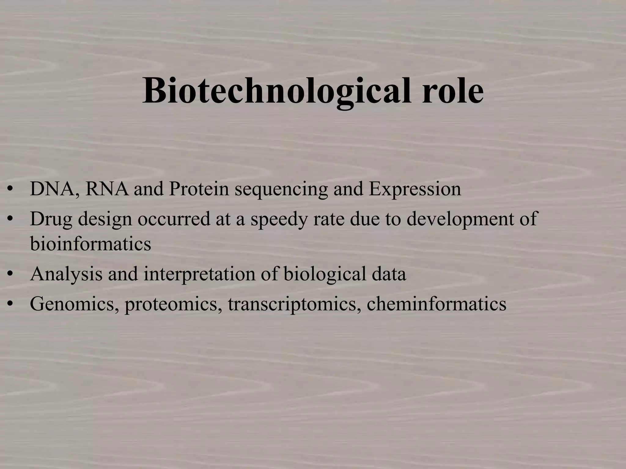 Biotechnological role
• DNA, RNA and Protein sequencing and Expression
• Drug design occurred at a speedy rate due to development of
bioinformatics
• Analysis and interpretation of biological data
• Genomics, proteomics, transcriptomics, cheminformatics
 