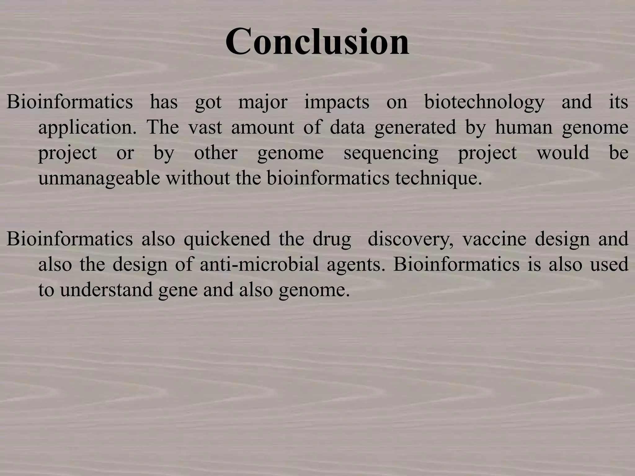 Conclusion
Bioinformatics has got major impacts on biotechnology and its
application. The vast amount of data generated by human genome
project or by other genome sequencing project would be
unmanageable without the bioinformatics technique.
Bioinformatics also quickened the drug discovery, vaccine design and
also the design of anti-microbial agents. Bioinformatics is also used
to understand gene and also genome.
 
