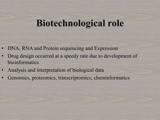 Biotechnological role
• DNA, RNA and Protein sequencing and Expression
• Drug design occurred at a speedy rate due to development of
bioinformatics
• Analysis and interpretation of biological data
• Genomics, proteomics, transcriptomics, cheminformatics
 