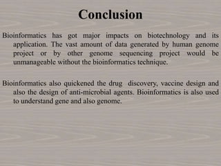 Conclusion
Bioinformatics has got major impacts on biotechnology and its
application. The vast amount of data generated by human genome
project or by other genome sequencing project would be
unmanageable without the bioinformatics technique.
Bioinformatics also quickened the drug discovery, vaccine design and
also the design of anti-microbial agents. Bioinformatics is also used
to understand gene and also genome.
 