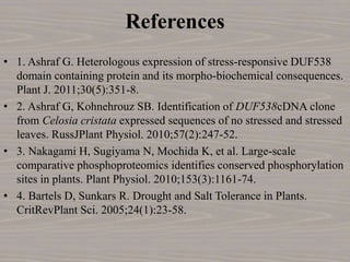 References
• 1. Ashraf G. Heterologous expression of stress-responsive DUF538
domain containing protein and its morpho-biochemical consequences.
Plant J. 2011;30(5):351-8.
• 2. Ashraf G, Kohnehrouz SB. Identification of DUF538cDNA clone
from Celosia cristata expressed sequences of no stressed and stressed
leaves. RussJPlant Physiol. 2010;57(2):247-52.
• 3. Nakagami H, Sugiyama N, Mochida K, et al. Large-scale
comparative phosphoproteomics identifies conserved phosphorylation
sites in plants. Plant Physiol. 2010;153(3):1161-74.
• 4. Bartels D, Sunkars R. Drought and Salt Tolerance in Plants.
CritRevPlant Sci. 2005;24(1):23-58.
 