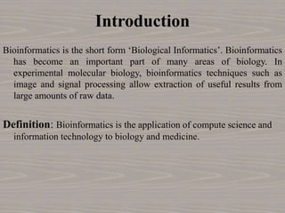 Introduction
Bioinformatics is the short form ‘Biological Informatics’. Bioinformatics
has become an important part of many areas of biology. In
experimental molecular biology, bioinformatics techniques such as
image and signal processing allow extraction of useful results from
large amounts of raw data.
Definition: Bioinformatics is the application of compute science and
information technology to biology and medicine.
 
