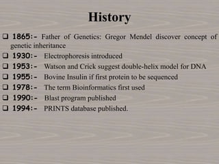 History
 1865:- Father of Genetics: Gregor Mendel discover concept of
genetic inheritance
 1930:- Electrophoresis introduced
 1953:- Watson and Crick suggest double-helix model for DNA
 1955:- Bovine Insulin if first protein to be sequenced
 1978:- The term Bioinformatics first used
 1990:- Blast program published
 1994:- PRINTS database published.
 