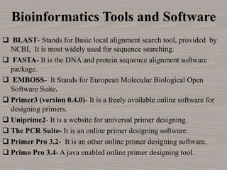 Bioinformatics Tools and Software
 BLAST- Stands for Basic local alignment search tool, provided by
NCBI, It is most widely used for sequence searching.
 FASTA- It is the DNA and protein sequence alignment software
package.
 EMBOSS- It Stands for European Molecular Biological Open
Software Suite.
 Primer3 (version 0.4.0)- It is a freely available online software for
designing primers.
 Uniprime2- It is a website for universal primer designing.
 The PCR Suite- It is an online primer designing software.
 Primer Pro 3.2- It is an other online primer designing software.
 Primo Pro 3.4- A java enabled online primer designing tool.
 