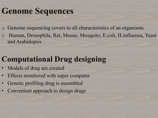 Genome Sequences
o Genome sequencing covers to all characteristics of an organisms.
o Human, Drosophila, Rat, Mouse, Mosquito, E.coli, H.influenza, Yeast
and Arabidopsis
Computational Drug designing
• Models of drug are created
• Effects monitored with super computer
• Genetic profiling drug is assembled
• Convenient approach to design drugs
 
