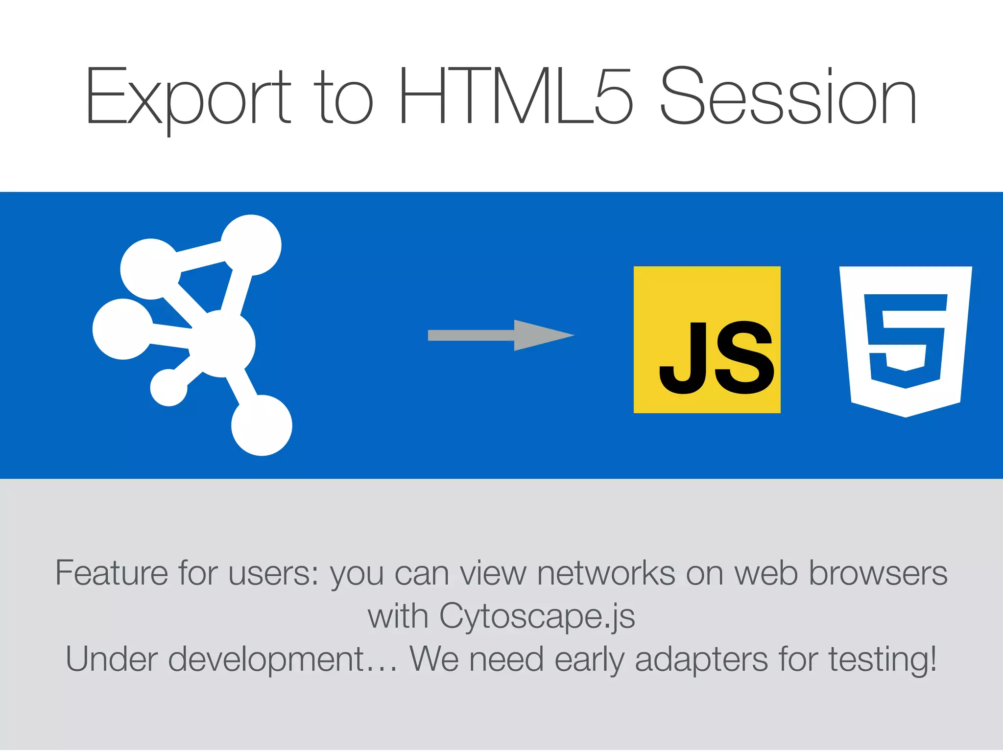 Export to HTML5 Session
Feature for users: you can view networks on web browsers
with Cytoscape.js
Under development… We need early adapters for testing!
JS
 