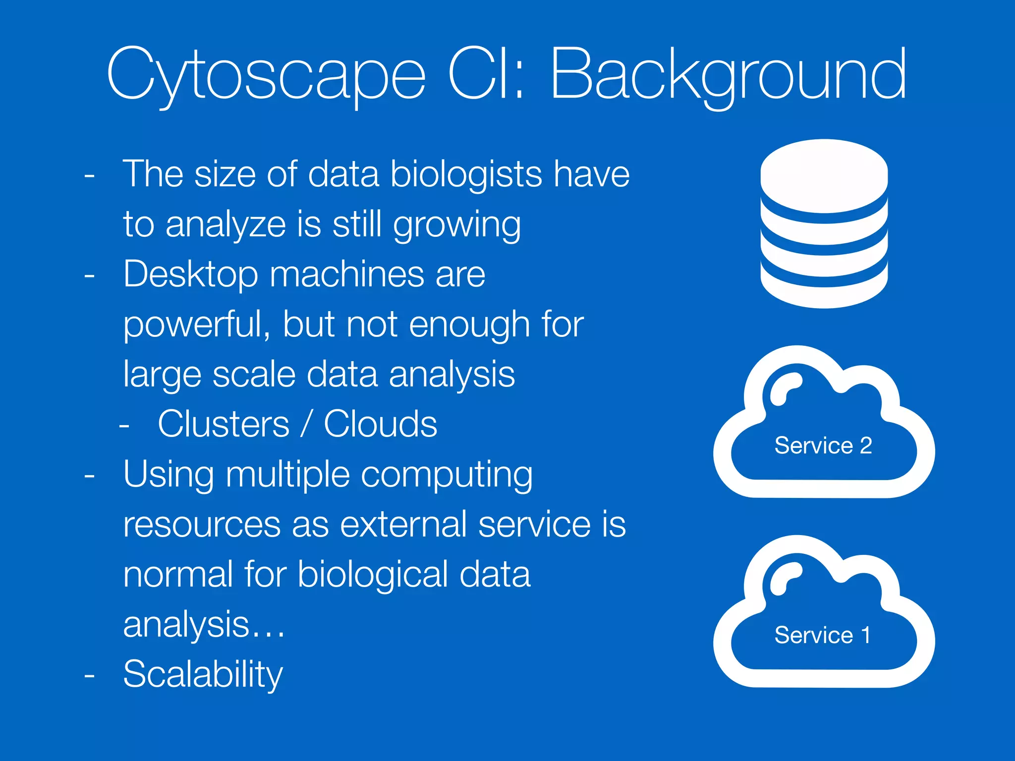 Cytoscape CI: Background
- The size of data biologists have
to analyze is still growing
- Desktop machines are
powerful, but not enough for
large scale data analysis
- Clusters / Clouds
- Using multiple computing
resources as external service is
normal for biological data
analysis…
- Scalability
Service 1
Service 2
 