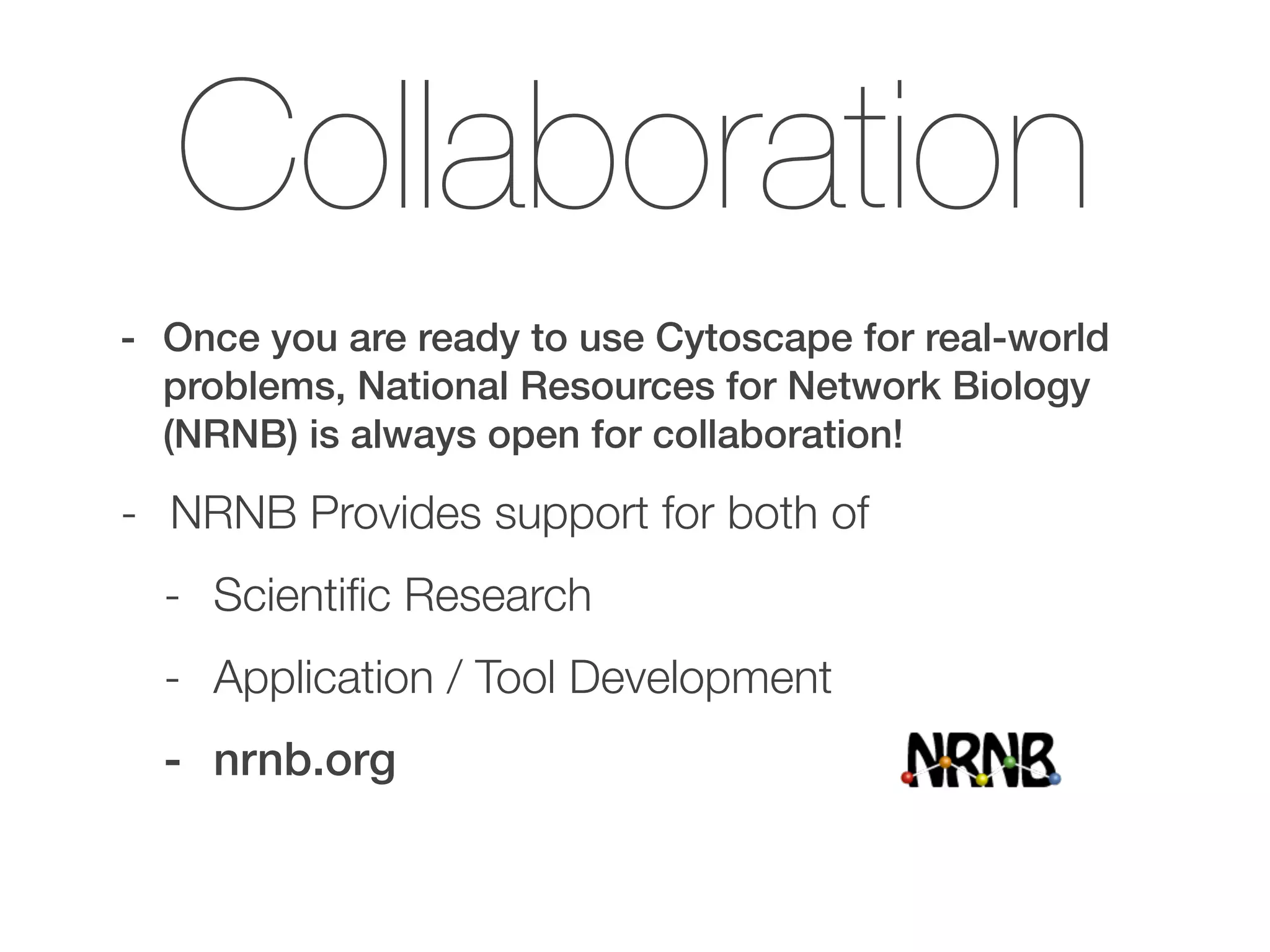 Collaboration
- Once you are ready to use Cytoscape for real-world
problems, National Resources for Network Biology
(NRNB) is always open for collaboration!
- NRNB Provides support for both of
- Scientiﬁc Research
- Application / Tool Development
- nrnb.org
 