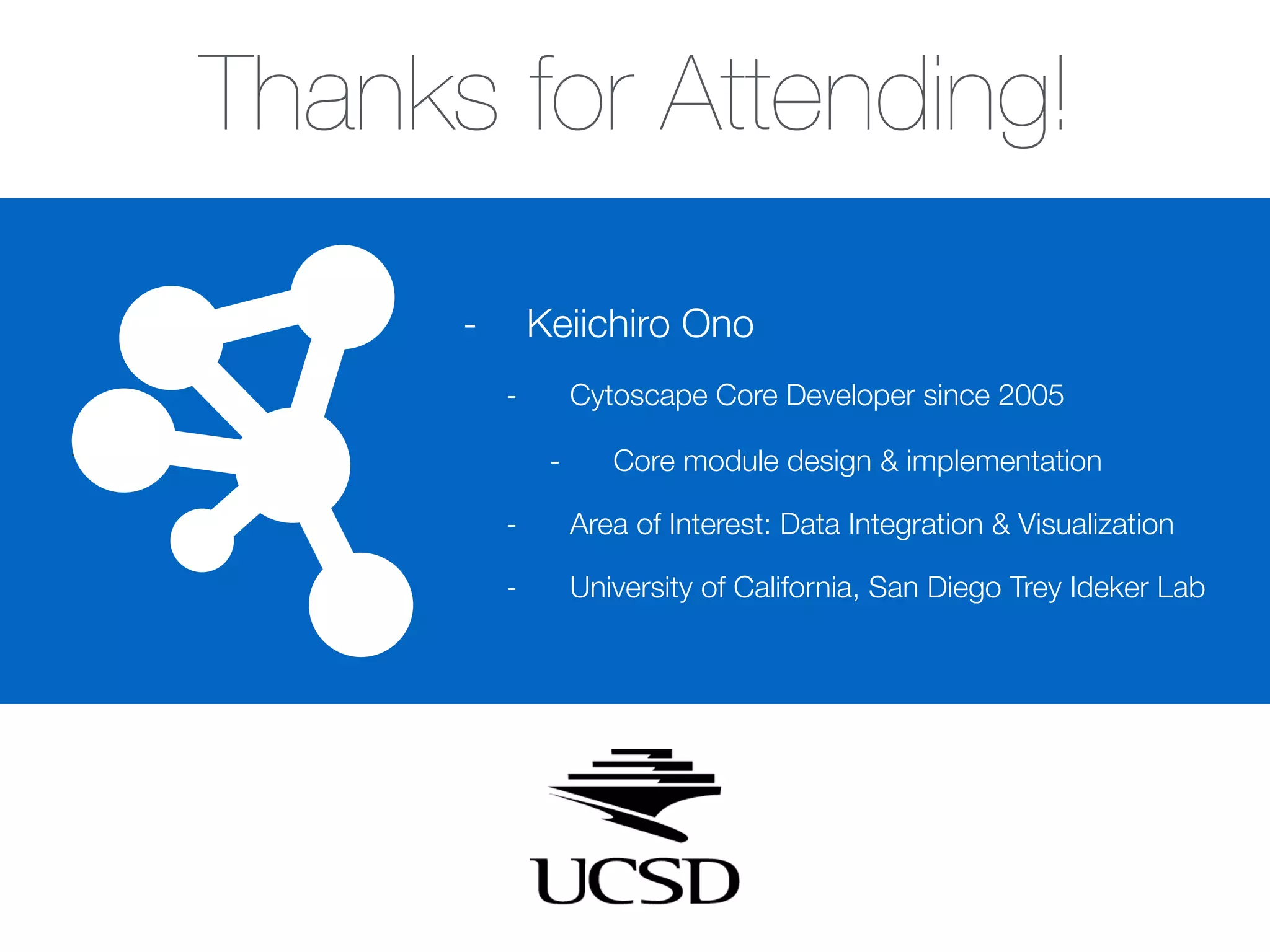 -
Thanks for Attending!
- Keiichiro Ono
- Cytoscape Core Developer since 2005
- Core module design & implementation
- Area of Interest: Data Integration & Visualization
- University of California, San Diego Trey Ideker Lab
 
