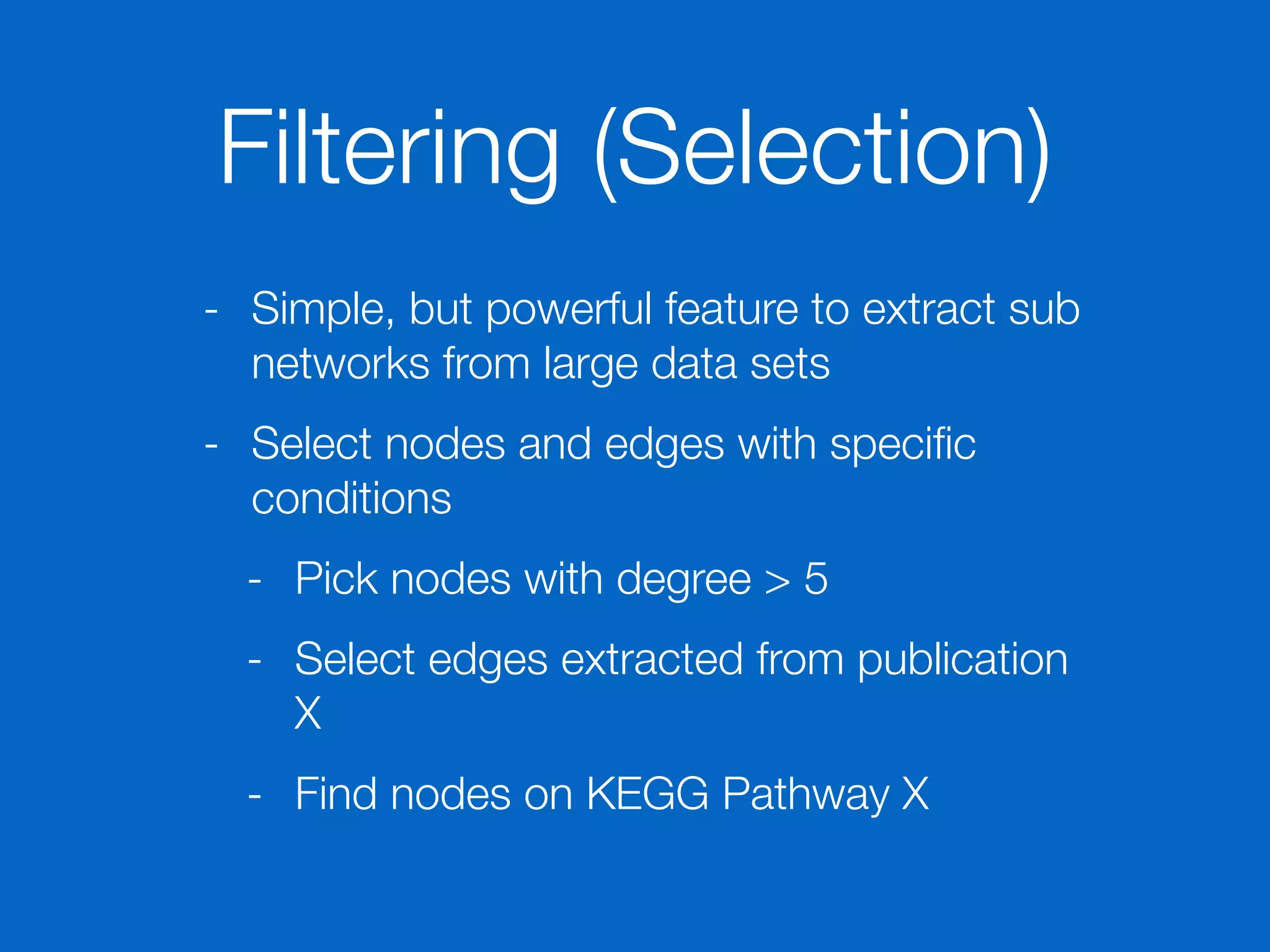 Filtering (Selection)
- Simple, but powerful feature to extract sub
networks from large data sets
- Select nodes and edges with speciﬁc
conditions
- Pick nodes with degree > 5
- Select edges extracted from publication
X
- Find nodes on KEGG Pathway X
 