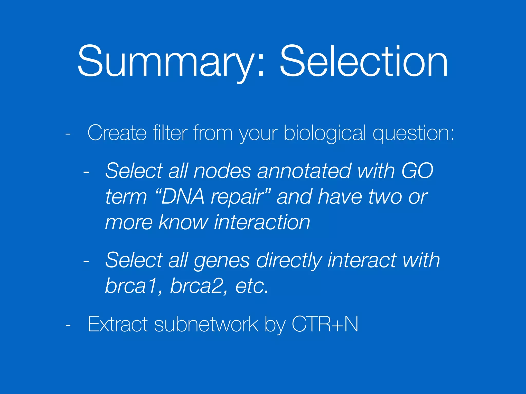 Summary: Selection
- Create ﬁlter from your biological question:
- Select all nodes annotated with GO
term “DNA repair” and have two or
more know interaction
- Select all genes directly interact with
brca1, brca2, etc.
- Extract subnetwork by CTR+N
 