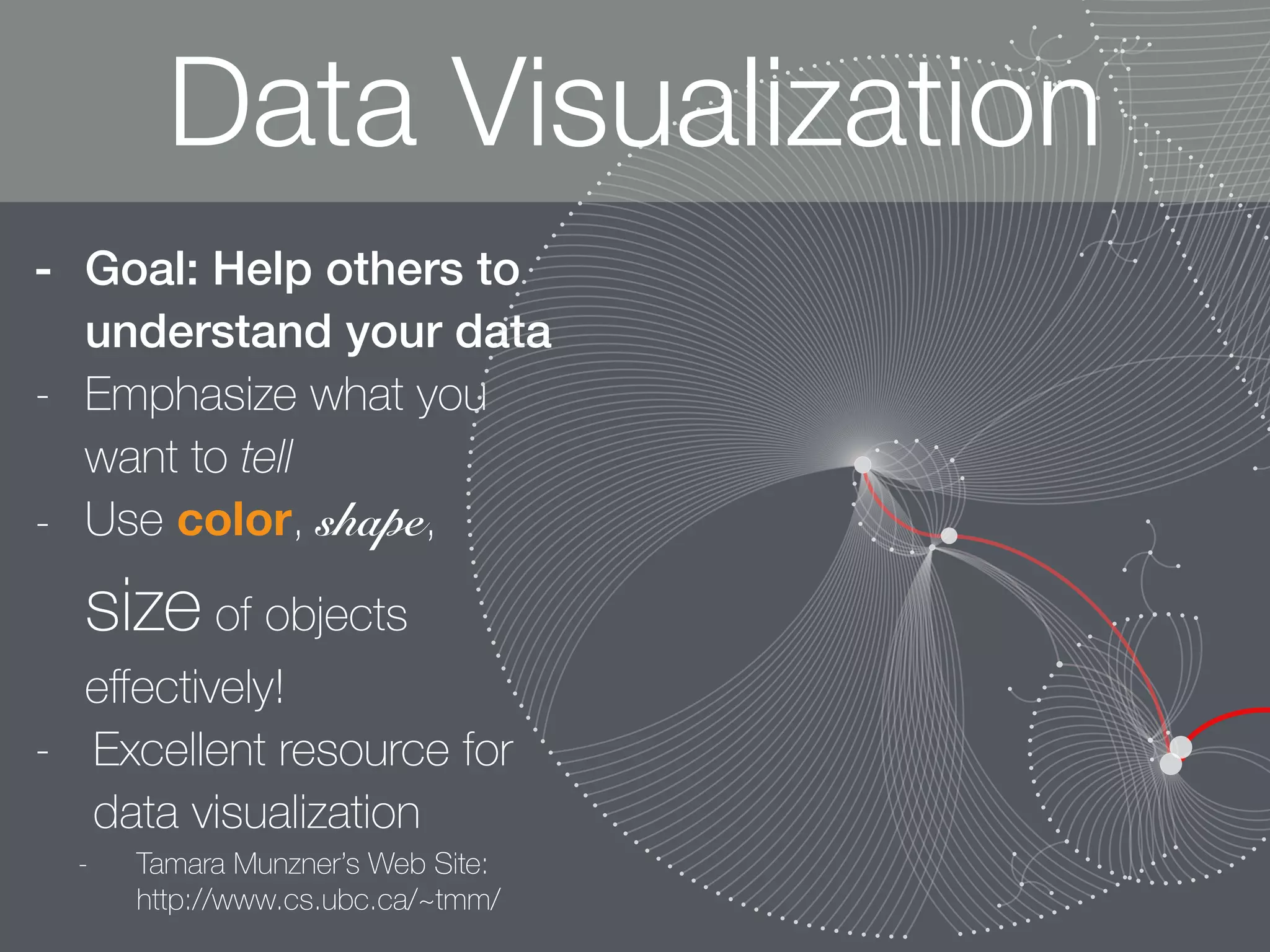 - Goal: Help others to
understand your data
- Emphasize what you
want to tell
- Use color, shape,
size of objects
eﬀectively!
- Excellent resource for
data visualization
- Tamara Munzner’s Web Site:  
http://www.cs.ubc.ca/~tmm/
Data Visualization
 