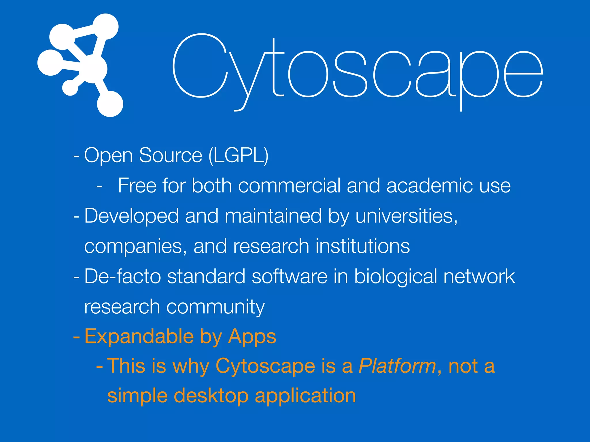 Cytoscape
- Open Source (LGPL)
- Free for both commercial and academic use
- Developed and maintained by universities,
companies, and research institutions
- De-facto standard software in biological network
research community
- Expandable by Apps

- This is why Cytoscape is a Platform, not a
simple desktop application
 