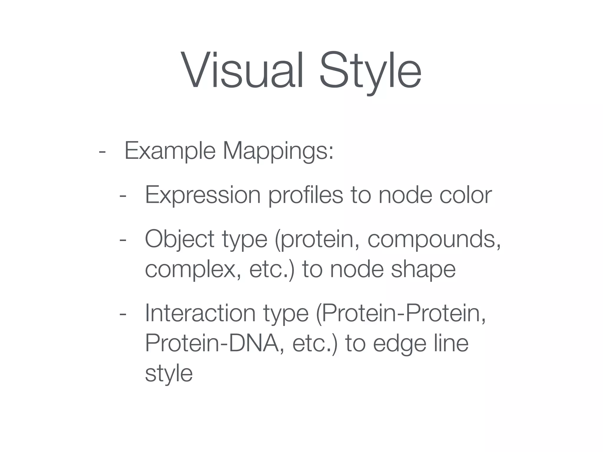 Visual Style
- Example Mappings:
- Expression proﬁles to node color
- Object type (protein, compounds,
complex, etc.) to node shape
- Interaction type (Protein-Protein,
Protein-DNA, etc.) to edge line
style
 