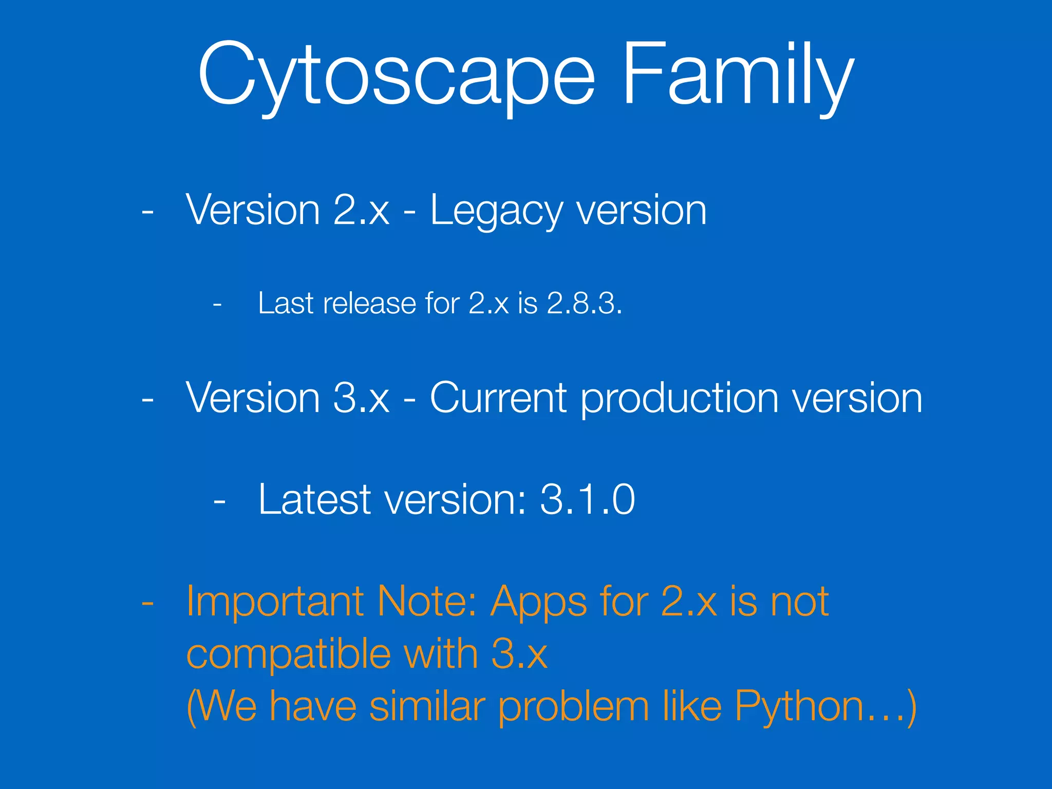 Cytoscape Family
- Version 2.x - Legacy version
- Last release for 2.x is 2.8.3.
- Version 3.x - Current production version
- Latest version: 3.1.0
- Important Note: Apps for 2.x is not
compatible with 3.x 
(We have similar problem like Python…)
 