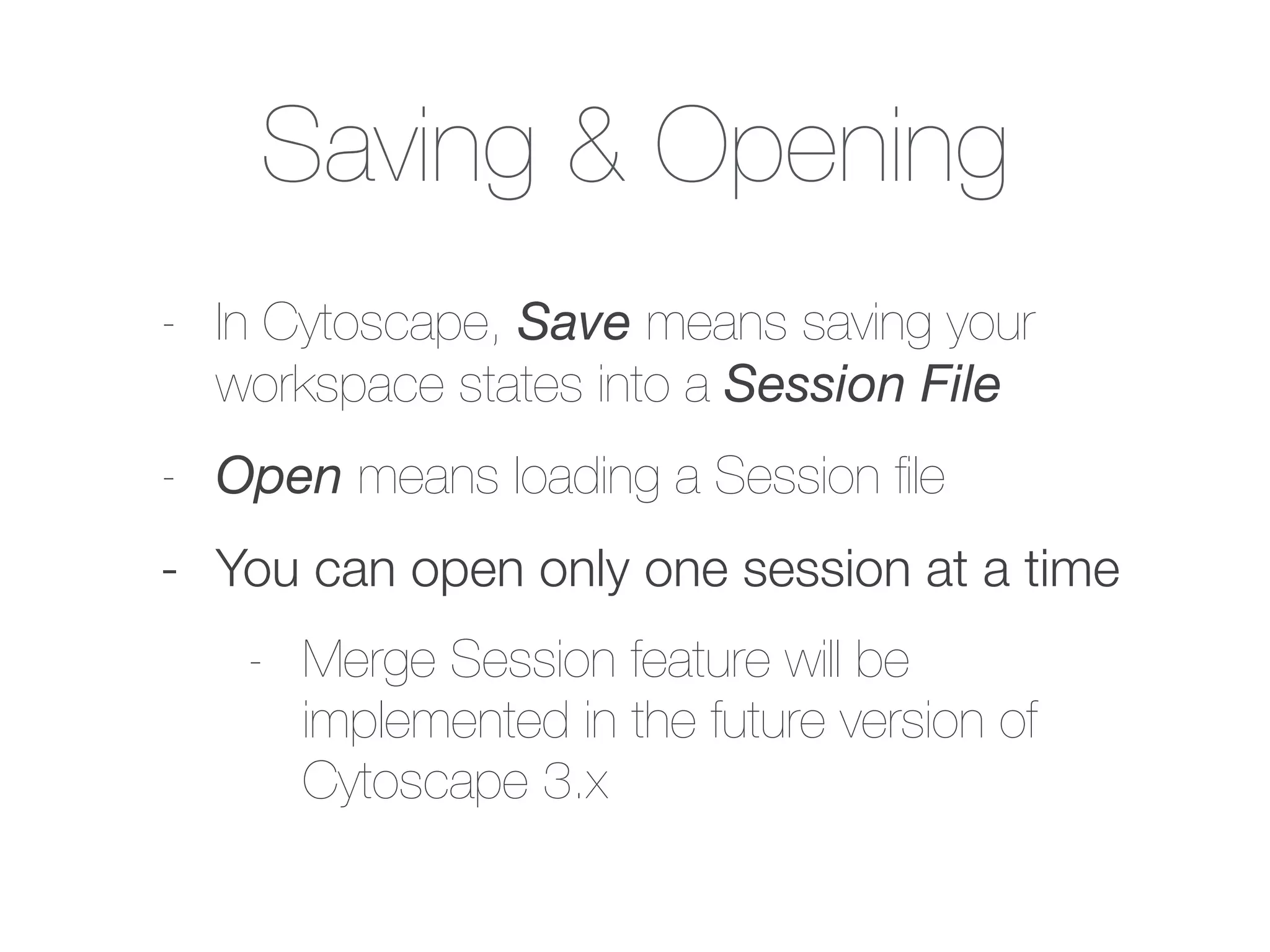 Saving & Opening
- In Cytoscape, Save means saving your
workspace states into a Session File
- Open means loading a Session ﬁle
- You can open only one session at a time
- Merge Session feature will be
implemented in the future version of
Cytoscape 3.x
 