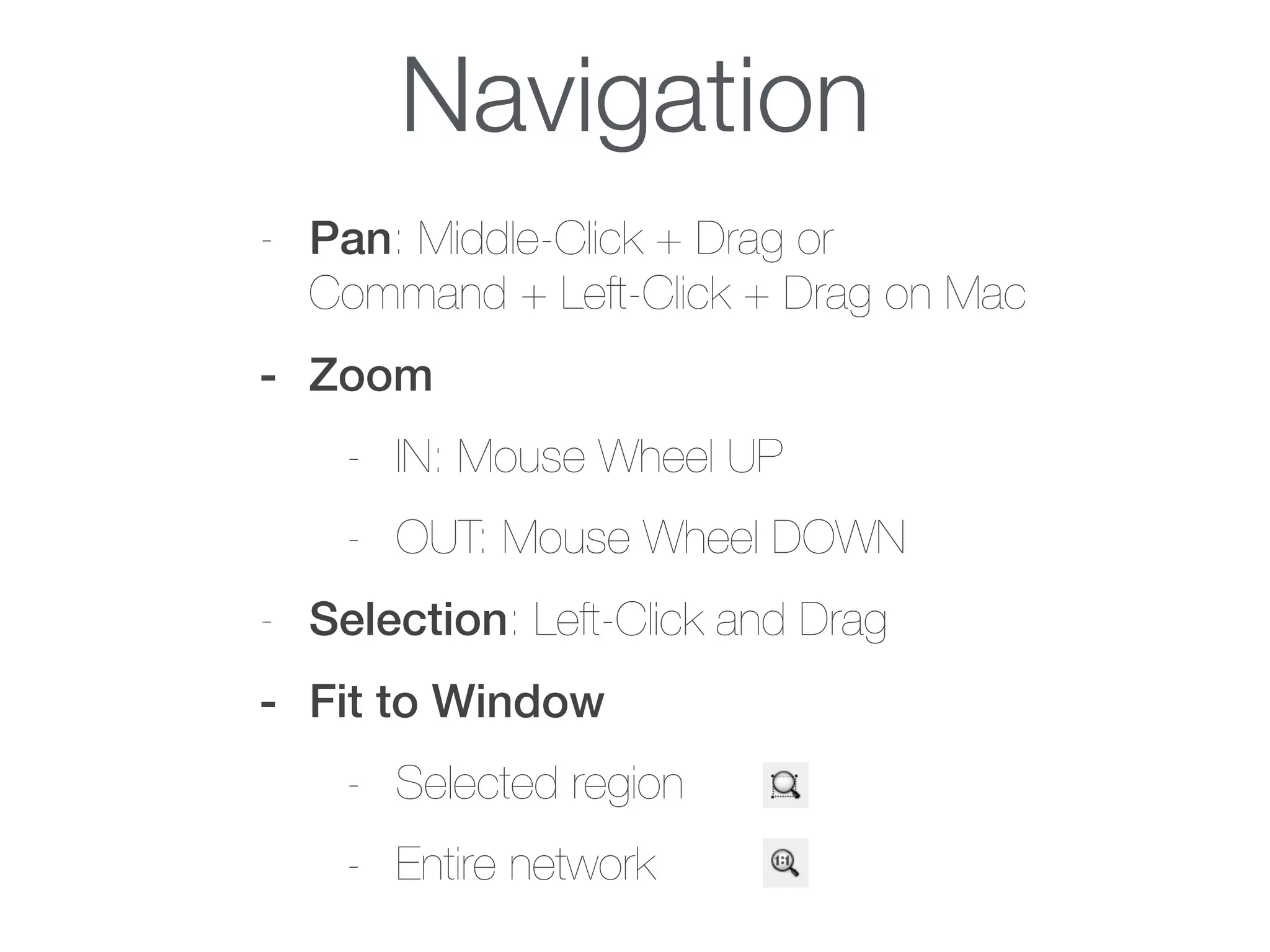 Navigation
- Pan: Middle-Click + Drag or  
Command + Left-Click + Drag on Mac
- Zoom
- IN: Mouse Wheel UP
- OUT: Mouse Wheel DOWN
- Selection: Left-Click and Drag
- Fit to Window
- Selected region
- Entire network
 