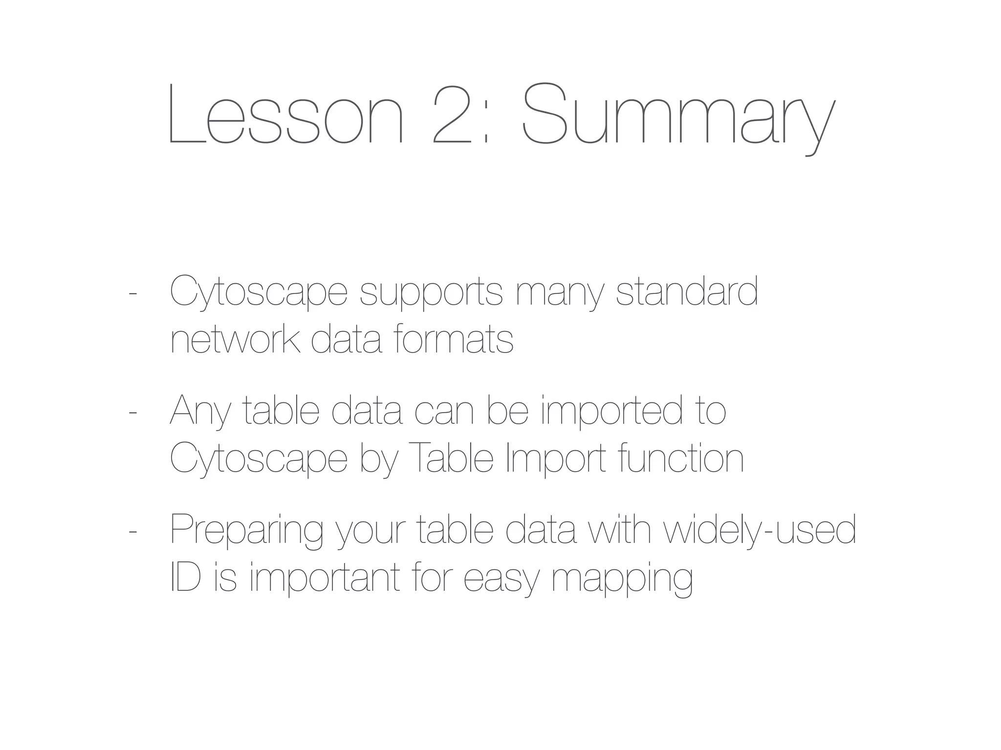 Lesson 2: Summary
- Cytoscape supports many standard
network data formats
- Any table data can be imported to
Cytoscape by Table Import function
- Preparing your table data with widely-used
ID is important for easy mapping
 